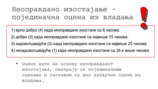 Неоправдано изостајање –
појединачна оцена из владања
• Оцене дате на основу неоправданог
изостајања, сматрају се појединачним
оценама и саставни су део закључне оцене из
владања.
 