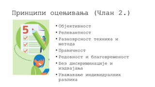 Принципи оцењивања (Члан 2.)
• Објективност
• Релевантност
• Разноврсност техника и
метода
• Правичност
• Редовност и благовременост
• Без дискриминације и
издвајања
• Уважавање индивидуалних
разлика
 