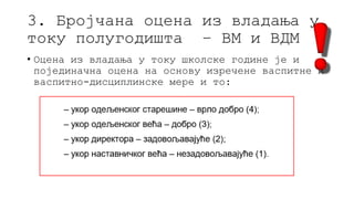 3. Бројчана оцена из владања у
току полугодишта – ВМ и ВДМ
• Оцена из владања у току школске године је и
појединачна оцена на основу изречене васпитне и
васпитно-дисциплинске мере и то:
 