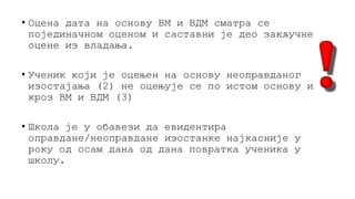 • Оцена дата на основу ВМ и ВДМ сматра се
појединачном оценом и саставни је део закључне
оцене из владања.
• Ученик који је оцењен на основу неоправданог
изостајања (2) не оцењује се по истом основу и
кроз ВМ и ВДМ (3)
• Школа је у обавези да евидентира
оправдане/неоправдане изостанке најкасније у
року од осам дана од дана повратка ученика у
школу.
 