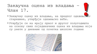 Закључна оцена из владања –
Члан 17.
• Закључну оцену из владања, на предлог одељењског
старешине, утврђује одељењско веће.
• Утврђује се на крају првог и другог полугодишта
на основу свих појединачних оцена из владања које
су унете у дневник од почетка школске године
 