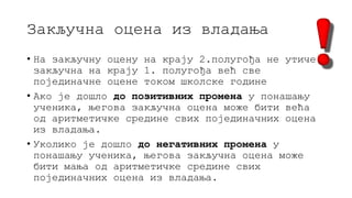 Закључна оцена из владања
• На закључну оцену на крају 2.полугођа не утиче
закључна на крају 1. полугођа већ све
појединачне оцене током школске године
• Ако је дошло до позитивних промена у понашању
ученика, његова закључна оцена може бити већа
од аритметичке средине свих појединачних оцена
из владања.
• Уколико је дошло до негативних промена у
понашању ученика, његова закључна оцена може
бити мања од аритметичке средине свих
појединачних оцена из владања.
 