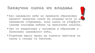 Закључна оцена из владања
• Ако одељењско веће не прихвати образложен
предлог закључне оцене из владања који је дао
одељењски старешина, нова оцена се утврђује
јавним гласањем већине од присутних чланова.
• Ово се евидентира у напомени и образлаже у
Записнику одељењског већа.
• Родитељи имају право да поднесу приговор на
оцену у складу са Законом.
 