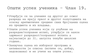 Општи успех ученика – Члан 19.
• Утврђује се за ученике од другог до осмог
разреда на крају првог и другог полугодишта на
основу аритметичке средине свих бројчаних оцена
из предмета и из владања.
• Општи успех ученика који су упућени на
разредни/поправни испит, утврђује се након
одржаног разредног/поправног испита а
најкасније до 31. августа текуће школске
године.
• Закључна оцена из изборног програма и
активности је описна (истиче се, добар,
задовољава) и не утиче на општи успех.
 