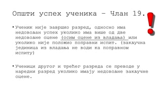 Општи успех ученика – Члан 19.
• Ученик није завршио разред, односно има
недовољан успех уколико има више од две
недовољне оцене (осим оцене из владања) или
уколико није положио поправни испит. (закључна
јединица из владања не води ка поправном
испиту)
• Ученици другог и трећег разреда се преводе у
наредни разред уколико имају недовољне закључне
оцене.
 