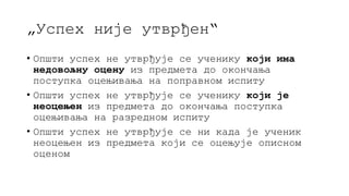 „Успех није утврђен“
• Општи успех не утврђује се ученику који има
недовољну оцену из предмета до окончања
поступка оцењивања на поправном испиту
• Општи успех не утврђује се ученику који је
неоцењен из предмета до окончања поступка
оцењивања на разредном испиту
• Општи успех не утврђује се ни када је ученик
неоцењен из предмета који се оцењује описном
оценом
 