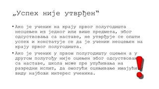 „Успех није утврђен“
• Ако је ученик на крају првог полугодишта
неоцењен из једног или више предмета, због
одсуствовања са наставе, не утврђује се општи
успех и констатује се да је ученик неоцењен на
крају првог полугодишта.
• Ако је ученик у првом полугодишту оцењен а у
другом полугођу није оцењен због одсуствовања
са наставе, школа може пре упућивања на
разредни испит, да омогући оцењивање имајући у
виду најбољи интерес ученика.
 