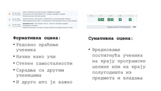 Формативна оцена:
• Редовно праћење
ученика
• Начин како учи
• Степен самосталности
• Сарадња са другим
ученицима
• И друго што је важно
Сумативна оцена:
• Вредновање
постигнућа ученика
на крају програмске
целине или на крају
полугодишта из
предмета и владања
 