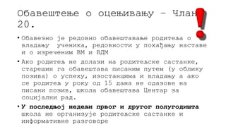 Обавештење о оцењивању – Члан
20.
• Обавезно је редовно обавештавање родитеља о
владању ученика, редовности у похађању наставе
и о изреченим ВМ и ВДМ
• Ако родитељ не долази на родитељске састанке,
старешин га обавештава писаним путем (у облику
позива) о успеху, изостанцима и владању а ако
се родитељ у року од 15 дана не одазове на
писани позив, школа обавештава Центар за
социјални рад.
• У последњој недељи првог и другог полугодишта
школа не организује родитељске састанке и
информативне разговоре
 