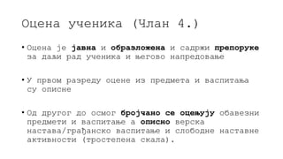 Оцена ученика (Члан 4.)
• Оцена је јавна и образложена и садржи препоруке
за даљи рад ученика и његово напредовање
• У првом разреду оцене из предмета и васпитања
су описне
• Од другог до осмог бројчано се оцењују обавезни
предмети и васпитање а описно верска
настава/грађанско васпитање и слободне наставне
активности (тростепена скала).
 