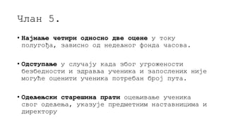 Члан 5.
• Најмање четири односно две оцене у току
полугођа, зависно од недељног фонда часова.
• Одступање у случају када због угрожености
безбедности и здравља ученика и запослених није
могуће оценити ученика потребан број пута.
• Одељењски старешина прати оцењивање ученика
свог одељења, указује предметним наставницима и
директору
 