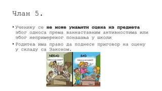 Члан 5.
• Ученику се не може умањити оцена из предмета
због односа према ваннаставним активностима или
због непримереног понашања у школи
• Родитељ има право да поднесе приговор на оцену
у складу са Законом.
 