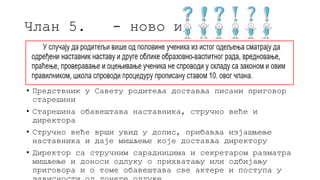 Члан 5. - ново и чудно
• Предствник у Савету родитеља доставља писани приговор
старешини
• Старешина обавештава наставника, стручно веће и
директора
• Стручно веће врши увид у допис, прибавља изјашњење
наставника и даје мишљење које доставља директору
• Директор са стручним сарадницима и секретаром разматра
мишљење и доноси одлуку о прихватању или одбијању
приговора и о томе обавештава све актере и поступа у
 