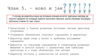 Члан 5. – ново и јако чудно
• Предствник у Савету родитеља доставља писани приговор
старешини
• Старешина обавештава стручног сарадника и директора
• Директор врши увид у допис и прибавља изјашњење
сарадника
• Директор са стручним сарадником и секретаром разматра
мишљење и доноси одлуку о прихватању или одбијању
приговора и о томе обавештава све актере
• Директор поступа у зависности од донете одлуке
 