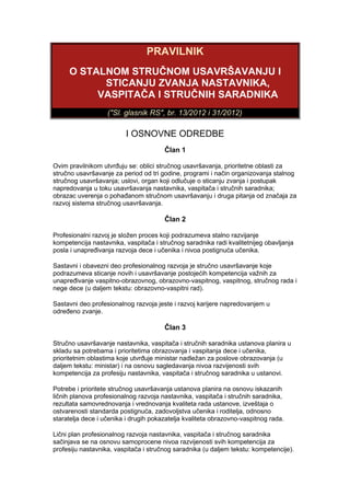 PRAVILNIK
     O STALNOM STRUČNOM USAVRŠAVANJU I
           STICANJU ZVANJA NASTAVNIKA,
          VASPITAČA I STRUČNIH SARADNIKA
                   ("Sl. glasnik RS", br. 13/2012 i 31/2012)

                         I OSNOVNE ODREDBE
                                       Član 1

Ovim pravilnikom utvrđuju se: oblici stručnog usavršavanja, prioritetne oblasti za
stručno usavršavanje za period od tri godine, programi i način organizovanja stalnog
stručnog usavršavanja; uslovi, organ koji odlučuje o sticanju zvanja i postupak
napredovanja u toku usavršavanja nastavnika, vaspitača i stručnih saradnika;
obrazac uverenja o pohađanom stručnom usavršavanju i druga pitanja od značaja za
razvoj sistema stručnog usavršavanja.

                                       Član 2

Profesionalni razvoj je složen proces koji podrazumeva stalno razvijanje
kompetencija nastavnika, vaspitača i stručnog saradnika radi kvalitetnijeg obavljanja
posla i unapređivanja razvoja dece i učenika i nivoa postignuća učenika.

Sastavni i obavezni deo profesionalnog razvoja je stručno usavršavanje koje
podrazumeva sticanje novih i usavršavanje postojećih kompetencija važnih za
unapređivanje vaspitno-obrazovnog, obrazovno-vaspitnog, vaspitnog, stručnog rada i
nege dece (u daljem tekstu: obrazovno-vaspitni rad).

Sastavni deo profesionalnog razvoja jeste i razvoj karijere napredovanjem u
određeno zvanje.

                                       Član 3

Stručno usavršavanje nastavnika, vaspitača i stručnih saradnika ustanova planira u
skladu sa potrebama i prioritetima obrazovanja i vaspitanja dece i učenika,
prioritetnim oblastima koje utvrđuje ministar nadležan za poslove obrazovanja (u
daljem tekstu: ministar) i na osnovu sagledavanja nivoa razvijenosti svih
kompetencija za profesiju nastavnika, vaspitača i stručnog saradnika u ustanovi.

Potrebe i prioritete stručnog usavršavanja ustanova planira na osnovu iskazanih
ličnih planova profesionalnog razvoja nastavnika, vaspitača i stručnih saradnika,
rezultata samovrednovanja i vrednovanja kvaliteta rada ustanove, izveštaja o
ostvarenosti standarda postignuća, zadovoljstva učenika i roditelja, odnosno
staratelja dece i učenika i drugih pokazatelja kvaliteta obrazovno-vaspitnog rada.

Lični plan profesionalnog razvoja nastavnika, vaspitača i stručnog saradnika
sačinjava se na osnovu samoprocene nivoa razvijenosti svih kompetencija za
profesiju nastavnika, vaspitača i stručnog saradnika (u daljem tekstu: kompetencije).
 