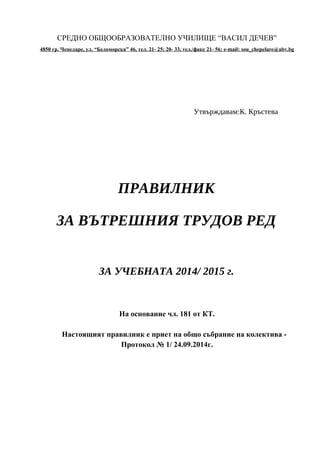 СРЕДНО ОБЩООБРАЗОВАТЕЛНО УЧИЛИЩЕ “ВАСИЛ ДЕЧЕВ” 
4850 гр. Чепеларе, ул. “Беломорска” 46, т ел. 21- 25; 20- 33, тел./факс 21- 56 ; e - mail : sou _ chepelare @ abv . bg 
Утвърждавам:К. Кръстева 
ПРАВИЛНИК 
ЗА ВЪТРЕШНИЯ ТРУДОВ РЕД 
ЗА УЧЕБНАТА 2014/ 2015 г. 
На основание чл. 181 от КТ. 
Настоящият правилник е приет на общо събрание на колектива - 
Протокол № 1/ 24.09.2014г. 
 