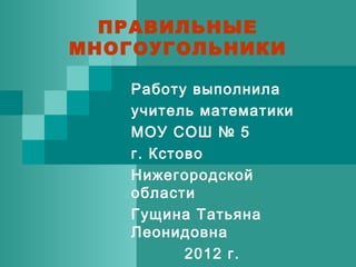 ПРАВИЛЬНЫЕ
МНОГОУГОЛЬНИКИ
Работу выполнила
учитель математики
МОУ СОШ № 5
г. Кстово
Нижегородской
области
Гущина Татьяна
Леонидовна
2012 г.
 