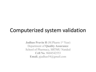 Computerized system validation
Jadhao Pravin H (M.Pharm 1st Year)
Department of Quality Assurance
School of Pharmacy, SRTMU Nanded
Cell No. 9604542553
Email. pjadhao54@gmail.com
 