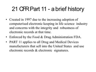 21 CFRPart 11 - abrief history
• Created in 1997 due to the increasing adoption of
computerised electronic keeping in life science industry
and concerns with the integrity and robustness of
electronic records at that time.
• Enforced by the Food & Drug Administration FDA.
• PART 11 applies to all Drug and Medical Devices
manufacturers that sell into the United States and use
electronic records & electronic signatures.
 