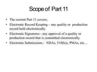 Scopeof Part 11
• The current Part 11 covers;
• Electronic Record Keeping – any quality or production
record held electronically.
• Electronic Signatures - any approval of a quality or
production record that is committed electronically.
• Electronic Submissions - NDAs, 510(k)s, PMAs, etc…
 