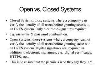 Open vs. Closed Systems
• Closed Systems: those systems where a company can
verify the identify of all users before granting access to
an ERES system. Only electronic signatures required,
• e.g. username & password combination.
• Open Systems: those systems where a company cannot
verify the identify of all users before granting access to
an ERES system. Digital signatures are required in
addition to electronic signatures, e.g. digital certificates,
HTTPS, etc…
• This is to ensure that the person is who they say they are.
 
