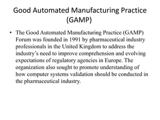 Good Automated Manufacturing Practice
(GAMP)
• The Good Automated Manufacturing Practice (GAMP)
Forum was founded in 1991 by pharmaceutical industry
professionals in the United Kingdom to address the
industry’s need to improve comprehension and evolving
expectations of regulatory agencies in Europe. The
organization also sought to promote understanding of
how computer systems validation should be conducted in
the pharmaceutical industry.
 
