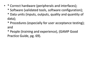 • * Correct hardware (peripherals and interfaces);
* Software (validated tools, software configuration);
* Data units (inputs, outputs, quality and quantity of
data);
* Procedures (especially for user acceptance testing);
and
* People (training and experience), (GAMP Good
Practice Guide, pg. 69).
 
