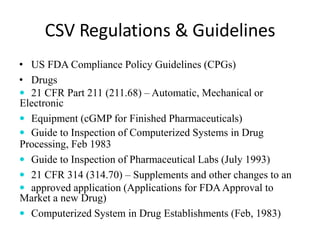 CSV Regulations & Guidelines
• US FDA Compliance Policy Guidelines (CPGs)
• Drugs
 21 CFR Part 211 (211.68) – Automatic, Mechanical or
Electronic
 Equipment (cGMP for Finished Pharmaceuticals)
 Guide to Inspection of Computerized Systems in Drug
Processing, Feb 1983
 Guide to Inspection of Pharmaceutical Labs (July 1993)
 21 CFR 314 (314.70) – Supplements and other changes to an
 approved application (Applications for FDAApproval to
Market a new Drug)
 Computerized System in Drug Establishments (Feb, 1983)
 