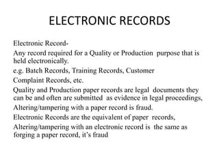 ELECTRONIC RECORDS
Electronic Record-
Any record required for a Quality or Production purpose that is
held electronically.
e.g. Batch Records, Training Records, Customer
Complaint Records, etc.
Quality and Production paper records are legal documents they
can be and often are submitted as evidence in legal proceedings,
Altering/tampering with a paper record is fraud.
Electronic Records are the equivalent of paper records,
Altering/tampering with an electronic record is the same as
forging a paper record, it’s fraud
 