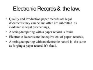 Electronic Records& the law.
• Quality and Production paper records are legal
documents they can be and often are submitted as
evidence in legal proceedings,
• Altering/tampering with a paper record is fraud.
• Electronic Records are the equivalent of paper records,
• Altering/tampering with an electronic record is the same
as forging a paper record, it’s fraud.
 