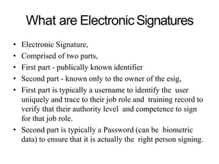 What are ElectronicSignatures
• Electronic Signature,
• Comprised of two parts,
• First part - publically known identifier
• Second part - known only to the owner of the esig,
• First part is typically a username to identify the user
uniquely and trace to their job role and training record to
verify that their authority level and competence to sign
for that job role.
• Second part is typically a Password (can be biometric
data) to ensure that it is actually the right person signing.
 