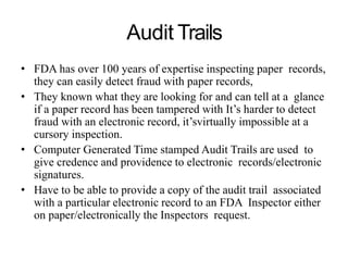 Audit Trails
• FDA has over 100 years of expertise inspecting paper records,
they can easily detect fraud with paper records,
• They known what they are looking for and can tell at a glance
if a paper record has been tampered with It’s harder to detect
fraud with an electronic record, it’svirtually impossible at a
cursory inspection.
• Computer Generated Time stamped Audit Trails are used to
give credence and providence to electronic records/electronic
signatures.
• Have to be able to provide a copy of the audit trail associated
with a particular electronic record to an FDA Inspector either
on paper/electronically the Inspectors request.
 