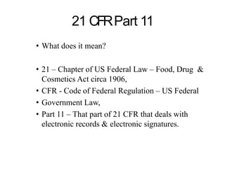 21 CFRPart 11
• What does it mean?
• 21 – Chapter of US Federal Law – Food, Drug &
Cosmetics Act circa 1906,
• CFR - Code of Federal Regulation – US Federal
• Government Law,
• Part 11 – That part of 21 CFR that deals with
electronic records & electronic signatures.
 