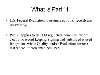 What is Part11
• U.S. Federal Regulation to ensure electronic records are
trustworthy,
• Part 11 applies to all FDA regulated industries, where
electronic record keeping, signing and submitted is used
for systems with a Quality and/or Production purpose
that where implemented post 1997.
 