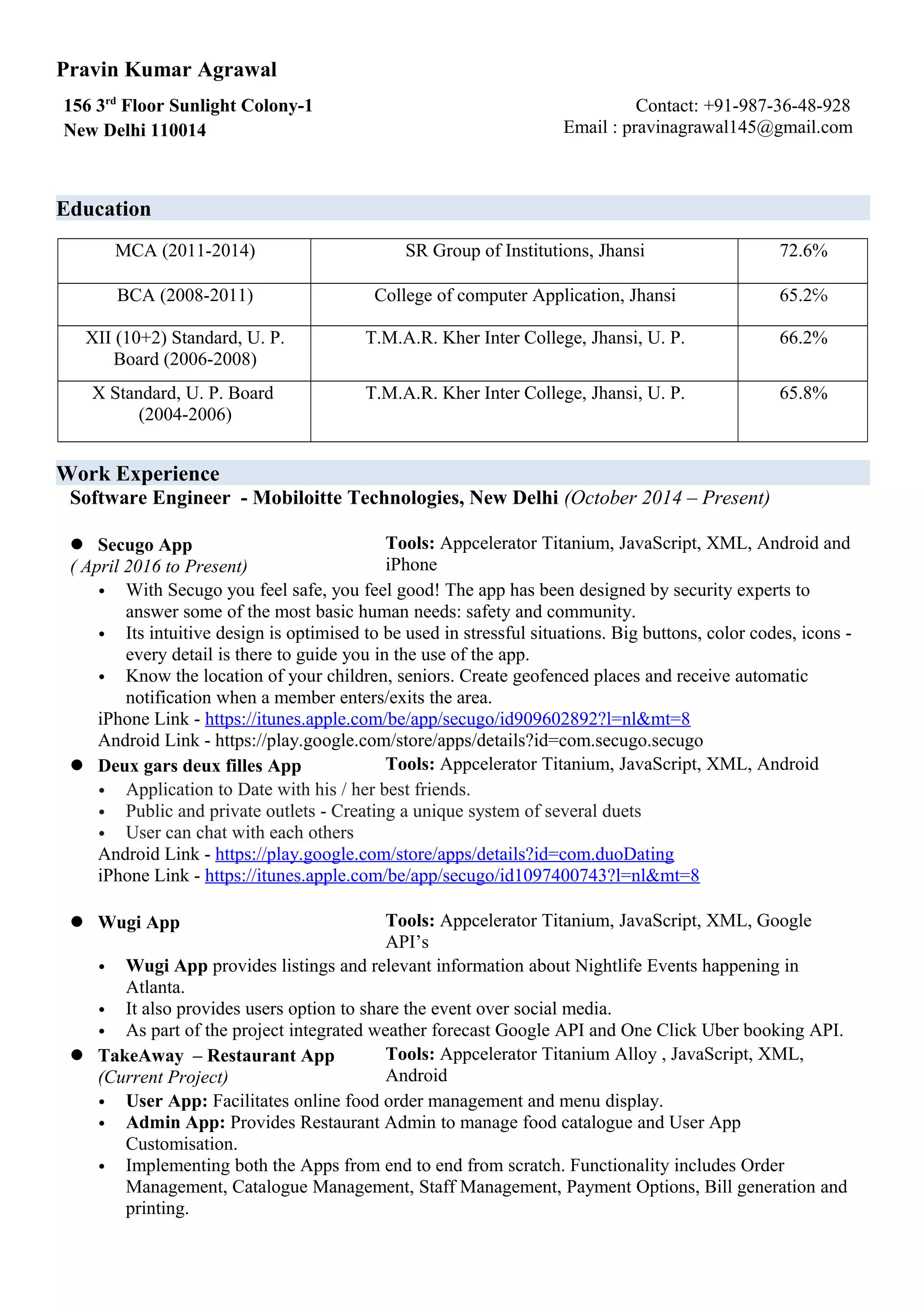 Pravin Kumar Agrawal
156 3rd
Floor Sunlight Colony-1
New Delhi 110014
Contact: +91-987-36-48-928
Email : pravinagrawal145@gmail.com
Education
MCA (2011-2014) SR Group of Institutions, Jhansi 72.6%
BCA (2008-2011) College of computer Application, Jhansi 65.2℅
XII (10+2) Standard, U. P.
Board (2006-2008)
T.M.A.R. Kher Inter College, Jhansi, U. P. 66.2%
X Standard, U. P. Board
(2004-2006)
T.M.A.R. Kher Inter College, Jhansi, U. P. 65.8%
Work Experience
Software Engineer - Mobiloitte Technologies, New Delhi (October 2014 – Present)
 Secugo App
( April 2016 to Present)
Tools: Appcelerator Titanium, JavaScript, XML, Android and
iPhone
• With Secugo you feel safe, you feel good! The app has been designed by security experts to
answer some of the most basic human needs: safety and community.
• Its intuitive design is optimised to be used in stressful situations. Big buttons, color codes, icons -
every detail is there to guide you in the use of the app.
• Know the location of your children, seniors. Create geofenced places and receive automatic
notification when a member enters/exits the area.
iPhone Link - https://itunes.apple.com/be/app/secugo/id909602892?l=nl&mt=8
Android Link - https://play.google.com/store/apps/details?id=com.secugo.secugo
 Deux gars deux filles App Tools: Appcelerator Titanium, JavaScript, XML, Android
• Application to Date with his / her best friends.
• Public and private outlets - Creating a unique system of several duets
• User can chat with each others
Android Link - https://play.google.com/store/apps/details?id=com.duoDating
iPhone Link - https://itunes.apple.com/be/app/secugo/id1097400743?l=nl&mt=8
 Wugi App Tools: Appcelerator Titanium, JavaScript, XML, Google
API’s
• Wugi App provides listings and relevant information about Nightlife Events happening in
Atlanta.
• It also provides users option to share the event over social media.
• As part of the project integrated weather forecast Google API and One Click Uber booking API.
 TakeAway – Restaurant App
(Current Project)
Tools: Appcelerator Titanium Alloy , JavaScript, XML,
Android
• User App: Facilitates online food order management and menu display.
• Admin App: Provides Restaurant Admin to manage food catalogue and User App
Customisation.
• Implementing both the Apps from end to end from scratch. Functionality includes Order
Management, Catalogue Management, Staff Management, Payment Options, Bill generation and
printing.
 