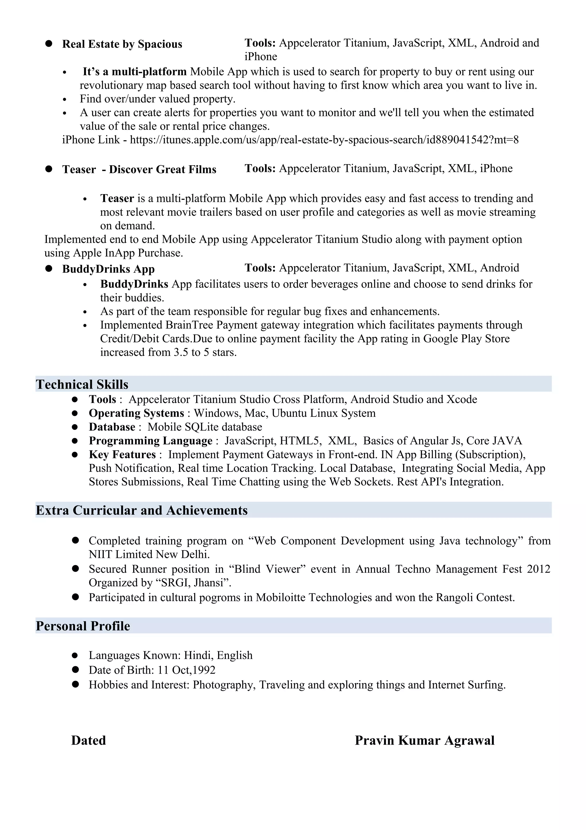  Real Estate by Spacious Tools: Appcelerator Titanium, JavaScript, XML, Android and
iPhone
• It’s a multi-platform Mobile App which is used to search for property to buy or rent using our
revolutionary map based search tool without having to first know which area you want to live in.
• Find over/under valued property.
• A user can create alerts for properties you want to monitor and we'll tell you when the estimated
value of the sale or rental price changes.
iPhone Link - https://itunes.apple.com/us/app/real-estate-by-spacious-search/id889041542?mt=8
 Teaser - Discover Great Films Tools: Appcelerator Titanium, JavaScript, XML, iPhone
• Teaser is a multi-platform Mobile App which provides easy and fast access to trending and
most relevant movie trailers based on user profile and categories as well as movie streaming
on demand.
Implemented end to end Mobile App using Appcelerator Titanium Studio along with payment option
using Apple InApp Purchase.
 BuddyDrinks App Tools: Appcelerator Titanium, JavaScript, XML, Android
• BuddyDrinks App facilitates users to order beverages online and choose to send drinks for
their buddies.
• As part of the team responsible for regular bug fixes and enhancements.
• Implemented BrainTree Payment gateway integration which facilitates payments through
Credit/Debit Cards.Due to online payment facility the App rating in Google Play Store
increased from 3.5 to 5 stars.
Technical Skills
 Tools : Appcelerator Titanium Studio Cross Platform, Android Studio and Xcode
 Operating Systems : Windows, Mac, Ubuntu Linux System
 Database : Mobile SQLite database
 Programming Language : JavaScript, HTML5, XML, Basics of Angular Js, Core JAVA
 Key Features : Implement Payment Gateways in Front-end. IN App Billing (Subscription),
Push Notification, Real time Location Tracking. Local Database, Integrating Social Media, App
Stores Submissions, Real Time Chatting using the Web Sockets. Rest API's Integration.
Extra Curricular and Achievements
 Completed training program on “Web Component Development using Java technology” from
NIIT Limited New Delhi.
 Secured Runner position in “Blind Viewer” event in Annual Techno Management Fest 2012
Organized by “SRGI, Jhansi”.
 Participated in cultural pogroms in Mobiloitte Technologies and won the Rangoli Contest.
Personal Profile
 Languages Known: Hindi, English
 Date of Birth: 11 Oct,1992
 Hobbies and Interest: Photography, Traveling and exploring things and Internet Surfing.
Dated Pravin Kumar Agrawal
 