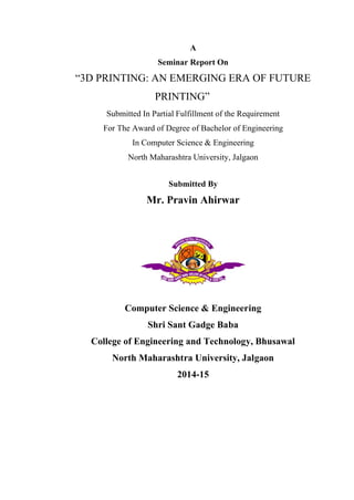 A
Seminar Report On
“3D PRINTING: AN EMERGING ERA OF FUTURE
PRINTING”
Submitted In Partial Fulfillment of the Requirement
For The Award of Degree of Bachelor of Engineering
In Computer Science & Engineering
North Maharashtra University, Jalgaon
Submitted By
Mr. Pravin Ahirwar
Computer Science & Engineering
Shri Sant Gadge Baba
College of Engineering and Technology, Bhusawal
North Maharashtra University, Jalgaon
2014-15
 