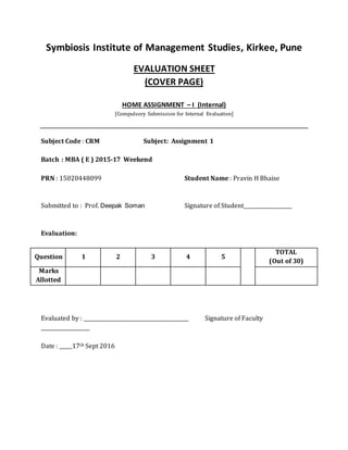 Symbiosis Institute of Management Studies, Kirkee, Pune
EVALUATION SHEET
(COVER PAGE)
HOME ASSIGNMENT – I (Internal)
[Compulsory Submission for Internal Evaluation]
Subject Code : CRM Subject: Assignment 1
Batch : MBA ( E ) 2015-17 Weekend
PRN : 15020448099 Student Name : Pravin H Bhaise
Submitted to : Prof. Deepak Soman Signature of Student___________________
Evaluation:
Question 1 2 3 4 5
TOTAL
(Out of 30)
Marks
Allotted
Evaluated by : _________________________________________ Signature of Faculty
___________________
Date : _____17th Sept 2016
 