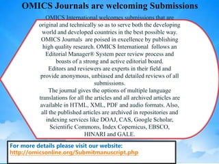 OMICS International welcomes submissions that are
original and technically so as to serve both the developing
world and developed countries in the best possible way.
OMICS Journals are poised in excellence by publishing
high quality research. OMICS International follows an
Editorial Manager® System peer review process and
boasts of a strong and active editorial board.
Editors and reviewers are experts in their field and
provide anonymous, unbiased and detailed reviews of all
submissions.
The journal gives the options of multiple language
translations for all the articles and all archived articles are
available in HTML, XML, PDF and audio formats. Also,
all the published articles are archived in repositories and
indexing services like DOAJ, CAS, Google Scholar,
Scientific Commons, Index Copernicus, EBSCO,
HINARI and GALE.
For more details please visit our website:
http://omicsonline.org/Submitmanuscript.php
OMICS Journals are welcoming Submissions
 