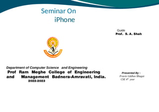 Seminar On
iPhone
Department of Computer Science and Engineering
Prof Ram Meghe College of Engineering
and Management Badnera-Amravati, India.
2022-2023
Guide
Prof. S. A. Shah
Presented By :
Pravin Uddhav Bhagat
CSE 4th
year
 