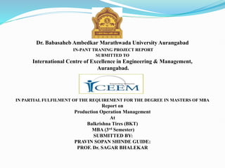 Dr. Babasaheb Ambedkar Marathwada University Aurangabad
IN-PANT TRANING PROJECT REPORT
SUBMITTED TO
International Centre of Excellence in Engineering & Management,
Aurangabad.
IN PARTIAL FULFILMENT OF THE REQUIREMENT FOR THE DEGREE IN MASTERS OF MBA
Report on
Production Operation Management
At
Balkrishna Tires (BKT)
MBA (3rd Semester)
SUBMITTED BY:
PRAVIN SOPAN SHINDE GUIDE:
PROF. Dr. SAGAR BHALEKAR
 