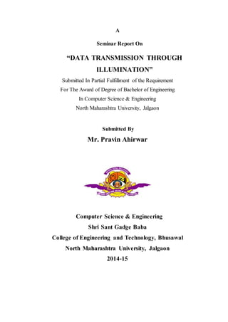 A
Seminar Report On
“DATA TRANSMISSION THROUGH
ILLUMINATION”
Submitted In Partial Fulfillment of the Requirement
For The Award of Degree of Bachelor of Engineering
In Computer Science & Engineering
North Maharashtra University, Jalgaon
Submitted By
Mr. Pravin Ahirwar
Computer Science & Engineering
Shri Sant Gadge Baba
College of Engineering and Technology, Bhusawal
North Maharashtra University, Jalgaon
2014-15
 