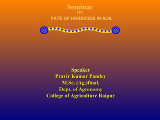 Seminar
ON
FATE OF HERBICIDE IN SOIL
SpeakerSpeaker
Pravir Kumar PandeyPravir Kumar Pandey
M.Sc. (Ag.)final.M.Sc. (Ag.)final.
Dept. of AgronomyDept. of Agronomy
College of Agriculture RaipurCollege of Agriculture Raipur
 