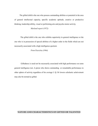 The gifted child is the one who possess outstanding abilities or potential in the area
of general intellectual capacity, specific academic aptitude, creative or productive
thinking, leadership ability, visual or performing arts and psycho-motor activity.
Marland report (1972)
The gifted child is the one who exhibits superiority in general intelligence or the
one who is in possession of special abilities of a higher order in the fields which are not
necessarily associated with a high intelligence quotient.
Prem Pasricha (1964)
Giftedness is need not be necessarily associated with high performance on some
general intelligence test. A peron who shows outstanding or remarkable performance in
other sphere of activity regardless of his average I. Q. Or lowers scholastic acheivement
may also be termed as gifted.
NATURE AND CHARACTERISTICS OF GIFTED OR TALENTED
 