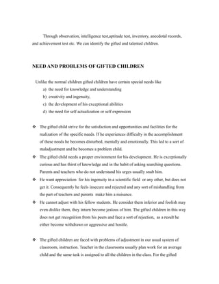 Through observation, intelligence test,aptitude test, inventory, anecdotal records,
and achievement test etc. We can identify the gifted and talented children.
NEED AND PROBLEMS OF GIFTED CHILDREN
Unlike the normal children gifted children have certain special needs like
a) the need for knowledge and understanding
b) creativity and ingenuity,
c) the development of his exceptional abilities
d) the need for self actualization or self expression
 The gifted child strive for the satisfaction and opportunities and facilities for the
realization of the specific needs. If he experiences difficulty in the accomplishment
of these needs he becomes disturbed, mentally and emotionally. This led to a sort of
maladjustment and he becomes a problem child.
 The gifted child needs a proper environment for his development. He is exceptionally
curious and has thirst of knowledge and in the habit of asking searching questions.
Parents and teachers who do not understand his urges usually snub him.
 He want appreciation for his ingenuity in a scientific field or any other, but does not
get it. Consequently he feels insecure and rejected and any sort of mishandling from
the part of teachers and parents make him a nuisance.
 He cannot adjust with his fellow students. He consider them inferior and foolish may
even dislike them, they inturn become jealous of him. The gifted children in this way
does not get recognition from his peers and face a sort of rejection, as a result he
either become withdrawn or aggressive and hostile.
 The gifted children are faced with problems of adjustment in our usual system of
classroom, instruction. Teacher in the classrooms usually plan work for an average
child and the same task is assigned to all the children in the class. For the gifted
 