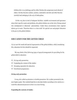 children this is no challenge and he either finishes the assignment much ahead of
others. He thus become restless, careless, inattendive and idle and often become
mischief and indulging in the acts of indiscipline.
In this way due to lack of adequate facilities, suitable environment and ignorance
about their specific needs and problems, the gifted children are at the risk of being turned
into maladjusted or abnormal personalities. Under these circumstance their superior
talents go to waste. Therefore there is a clear need for special care and proper education
to be give to the gifted children.
EDUCATION FOR THE GIFTED CHILD
As we seen the needs and special requirements of the gifted children, while considering
this, education for him should be organized.
We may think of the following types of special arrangements for providing for the
gifted child in education.
 Giving early promotion
 Expanding the content of the studies.
 Grouping seperately for education.
 Enrichment programmes.
Giving early promotion
It may also called acceleration or double promotion. He is either promoted to the
next higher grade. This method help him to develop further according to his merits.as a
result the educational process to him is no more boring.
Expanding the contents of studies
 