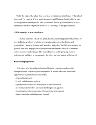 Under this method the gifted child is advised to make an advanced study of the subject
concerned. For example if he is taught some aspects of Mahatma Gandhi’s life, he may
encourage to read an independant book on the same. Similarly the topics under science,
mathematics an other subjects are expanded as a challenge to the special abilities.
Ability grouping or seperate classes
There is a seperate schools for gifted children so as to adequate facilities should be
provided in these schools to help them in developing their specific abilities and
potencialities. ‘Navayug Schools’ and ‘Navodaya Vidhyalaya’ in 1986 are schools for the
gifted in rural area. Segregation of gifted children within same school in to a seperate
section also involves the danger. This plan is known as ability grouping. But it is
undemocratic and likely to lose sympathy for others and may become self centered.
Enrichment programmes
It involves selection and organization of leraning experiences and activities
appropriate to the child’s adequate development. It include additional educational
opportunities to gifted children. It includes;
a) special assignments
b) work on independant projects.
c) preparation of report and participation in panel discussion.
d) construction of models, aid material and improvied appartus.
e) participation in the organization of co curricular activities and
f) experimentation and independant research.
 