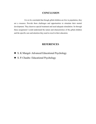 CONCLUSION
It is to be concluded that though gifted children are few in population, they
are a resource. Provide them challenges and opportunities to stimulate their mental
development. They deserves special treatment and need adequate stimulation. So through
these assignment I could understand the nature and characteristics of the gifted children
and the specific care and attention they need to excel in their education.
REFERENCES
 S. K Mangal- Advanced Educational Psychology
 S. P. Chaube- Educational Psychology
 