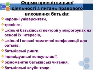Форми просвітницької
діяльності з питань правового
виховання батьків:
народні університети,
тренінги,
шкільні батьківські лекторії у мікрогрупах на
основі їх інтересів,
шкільні і класні тематичні конференції для
батьків,
батьківські ринги,
індивідуальні консультації,
різноманітні батьківські читання,
батьківські клуби тощо.
 