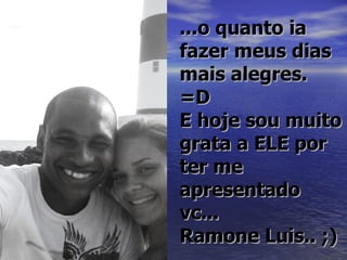 ...o quanto ia
fazer meus dias
mais alegres.
=D
E hoje sou muito
grata a ELE por
ter me
apresentado
vc...
Ramone Luis.. ;)
 
